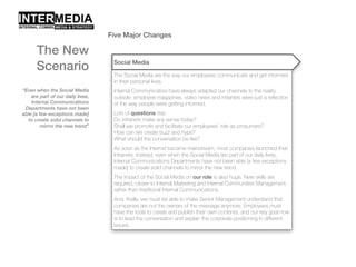 Five Major Changes
“Even when the Social Media
are part of our daily lives,
Internal Communications
Departments have not been
able [a few exceptions made]
to create solid channels to
mirror the new trend”
The New
Scenario Social Media
The Social Media are the way our employees communicate and get informed
in their personal lives.
Internal Communicators have always adapted our channels to the reality
outside: employee magazines, video news and intranets were just a reflection
of the way people were getting informed.
Lots of questions rise:
Do intranets make any sense today?
Shall we promote and facilitate our employees’ role as prosumers?
How can we create buzz and hype?
What should the conversation be like?
As soon as the Internet became mainstream, most companies launched their
Intranets. Instead, even when the Social Media are part of our daily lives,
Internal Communications Departments have not been able [a few exceptions
made] to create solid channels to mirror the new trend.
The impact of the Social Media on our role is also huge. New skills are
required, closer to Internal Marketing and Internal Communities Management,
rather than traditional Internal Communications.
And, finally, we must be able to make Senior Management understand that
companies are not the owners of the message anymore. Employees must
have the tools to create and publish their own contents, and our key goal now
is to lead the conversation and explain the corporate positioning in different
issues.
 