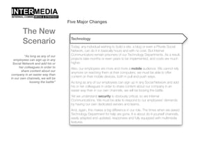Five Major Changes
“As long as any of our
employees can sign up in any
Social Network and add his or
her colleagues in order to
share content about our
company in an easier way than
in our own channels, we will be
loosing the battle”
The New
Scenario Technology
Today, any individual wishing to build a site, a blog or even a Private Social
Network, can do it in basically hours and with no cost. But Internal
Communicators remain prisoners of our Technology Departments. As a result,
projects take months or even years to be implemented, and costs are much
higher.
Also, our employees are more and more a mobile audience. We cannot rely
anymore on reaching them at their computers, we must be able to offer
content on their mobile devices, both in pull and push ways.
As long as any of our employees can sign up in any Social Network and add
his or her colleagues in order to share content about our company in an
easier way than in our own channels, we will be loosing the battle.
Yet we understand security is obviously critical, so are Internal
Communications. We must be able to respond to our employees’ demands
by having our own dedicated servers and teams.
And, again, this makes a big difference in our role. The times when we asked
Technology Department for help are gone. It is about do-it-yourself channels,
easily adapted and updated, responsive and fully equipped with multimedia
features.
 