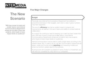 Five Major Changes
“With less money to invest and
smaller teams, most Internal
Communications Departments
simply are not able to face new
projects, which leads to lower
impact levels on audiences”
The New
Scenario Budget
Practically every Internal Communications Department has suffered a
proportional decrease in their budgets, even when a raise in gross numbers
may have happened.
This race for efficiency has had an evident impact in projects and
improvements, as well as in the size of teams and ability to contract external
collaboration.
As a result, the continuous need for keeping up to date has been harder than
ever. With less money to invest and smaller teams, most Internal
Communications Departments simply are not able to face new projects,
which leads to lower impact levels on audiences.
Internal Communicators must be able to justify budget raises according to the
present needs. But, in order to do so, we also must be able to speak financial
jargon, create and monitor strong reporting and measuring models and
prove our function’s added value for the business.
As long as we don’t present our projects in terms of return on investment, we
will never be considered as a key role for our companies.
 