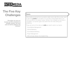 “The higher we move our
function up from a tactical to a
strategic position, the more
value we will be adding to the
business”
Teams
Most traditional Internal Communications skills remain valid. But we also need
to add new profiles to our teams. It is not about having larger teams, but
more accurate to our present needs. Similar to the changes we are living on
Journalism, our function goes now further from the mere writing and
publishing.
These are some of the roles and skills we need to add to our teams:
- Social Media Management
- Internal Marketing
- Social Media Marketing
- Project Management
- Web and app design and programming
The Five Key
Challenges
 