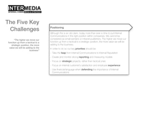 “The higher we move our
function up from a tactical to a
strategic position, the more
value we will be adding to the
business”
Positioning
Although this is an old claim, today more than ever is time to put Internal
Communications in the right position within companies. We cannot be
considered as email-senders or intranet-publishers. The higher we move our
function up from a tactical to a strategic position, the more value we will be
adding to the business.
In order to do so our key priorities should be:
- Take the leap from Internal Communications to Internal Reputation
- Create and monitor strong reporting and measuring models
- Focus on strategic projects, rather than tactical ones
- Focus on internal customer’s satisfaction and employee experience
- Use financial language when defending the importance of Internal
Communications
The Five Key
Challenges
 