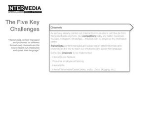 “Transmedia content managed
and published on different
formats and channels are the
key to reach our employees
and speak their language”
Channels
As we have already pointed out, Internal Communications can’t live far from
the Social Media anymore. Our competitors today are Twitter, Facebook,
YouTube, Instagram, WhatsApp… Intranets can no longer be the information
centre.
Transmedia content managed and published on different formats and
channels are the key to reach our employees and speak their language.
Some new channels to be implemented:
- Internal Social Network
- Prosumer employee enhancing
- Internal Wiki
- Internal Transmedia Center [video, audio, photo, blogging, etc.]
The Five Key
Challenges
 