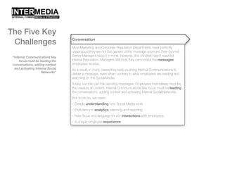 “Internal Communications key
focus must be leading the
conversations, adding context
and activating Internal Social
Networks”
Conversation
Most Marketing and Corporate Reputation Departments have perfectly
understood they are not the owners of the message anymore. Even [some]
Senior Managent keep it in mind. However, this mindset hasn’t reached
Internal Reputation. Managers still think they can control the messages
employees receive.
As a result, in many cases they keep pushing Internal Communications to
deliver a message, even when contrary to what employees are reading and
watching on the Social Media.
Today, our role can’t be sending messages. Employees themselves must be
the creators of content. Internal Communications key focus must be leading
the conversations, adding context and activating Internal Social Networks.
But, to do so, we need:
- Deeply understanding how Social Media work
- Proficiency in analytics, planning and reporting
- New focus and language for our interactions with employees
- A unique employee experience
The Five Key
Challenges
 