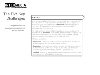 “The challenge for us, as
Internal Communicators, is
turning employees into not just
fans, but advocates”
Advocacy
Most people today [and nearly everyone when we talk about Millennials] don’t
feel their job as just a way to make a living. They really want to be part of
something bigger, they want to make a difference in the world they live in.
More than just financial results, employees want to know about the
company’s role in the community.
The challenge for us, as Internal Communicators, is turning employees into
not just fans, but advocates. If they are the ones to speak in the name of the
company and defend it in their lives and in the Social Media too, they will
become the best brand ambassadors we could ever have.
Advocacy comes from:
- Information. Employees need to have access to the whats, the what-fors
and the whys, and the right tools to spread the word
- Reputation. Employees must feel like they really are making a contribution
to the community and the world around us. This is not just about Social
Responsibility, but about making business in a responsible way.
- Content. We must be able to provide our employees with contents suitable
to be shared on the Social Media or internally.
The Five Key
Challenges
 