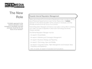“A holistic approach to the
internal reputation of the
company is necessary, and that
precisely should be the key
focus of our function”
Towards Internal Reputation Management
Talking about Internal Communications Departments today is similar to talking
about Personnel Departments [or even Human Resources]. A holistic
approach to the internal reputation of the company is necessary, and that
precisely should be the key focus of our function.
Internal Reputation Managers and teams must make a strong effort in keeping
up to date in an area of expertise in which both Technology and trends
change overnight.
The Internal Reputation Manager must be:
- An expert in Social Media
- An expert in Marketing and Campaigns Management
- An expert in Business Strategy and Reporting
- An expert in Technology, Apps and Mobility
- An expert in Corporate Culture, Talent Management and Employee Value
Proposition and Experience
- And, of course, an expert in Corporate Communications
The New
Role
 