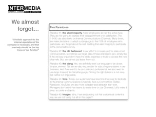 “A holistic approach to the
internal reputation of the
company is necessary, and that
precisely should be the key
focus of our function”
Five Paradoxes
Paradox #1: the silent majority. Most employees are not the active type.
They are not going to express their disappointment or in satisfaction. The
1-9-90 rule also works on Internal Communications Channels. Many times,
we make decisions or adapt our language to that 10% of employees who
participate, and forget about the rest. Getting that silent majority to participate
in the conversation is key.
Paradox #2: the old fashioned. In our effort to innovate and be state-of-art
communicators, sometimes we forget about those employees who simply like
it the old way or just don’t have the skills, expertise or tools to access the new
channels. But, we cannot just leave them out.
Paradox #3: the slang. Yes, we definitely want our language to be closer,
simpler, warmer. But we are also responsible for educating employees in our
business. And if we want to be accurate and professional, we also need to
use large doses of technical language. Finding the right balance is not easy,
but neither is it impossible.
Paradox #4: time. Today, our audiences have less time than ever to dedicate
to the Internal Communications Channels. And our competitors [Twitter,
Facebook, YouTube] are also more available and attractive than ever.
Managers don’t want their teams to waste time on our Channels. Let’s make it
sexy, accurate and quick.
Paradox #5: images. Why, if we are pointing out that audiovisual content is
key, we are not using it at all on this paper?
We almost
forgot…
 