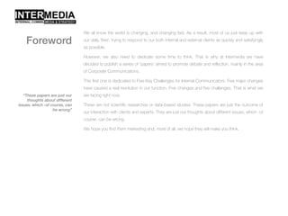We all know the world is changing, and changing fast. As a result, most of us just keep up with
our daily ‘fires’, trying to respond to our both internal and external clients as quickly and satisfyingly
as possible.
However, we also need to dedicate some time to think. That is why at Intermedia we have
decided to publish a series of ‘papers’ aimed to promote debate and reflection, mainly in the area
of Corporate Communications.
This first one is dedicated to Five Key Challenges for Internal Communicators. Five major changes
have caused a real revolution in our function. Five changes and five challenges. That is what we
are facing right now.
These are not scientific researches or data-based studies. These papers are just the outcome of
our interaction with clients and experts. They are just our thoughts about different issues, which -of
course, can be wrong.
We hope you find them interesting and, most of all, we hope they will make you think.
“These papers are just our
thoughts about different
issues, which -of course, can
be wrong”
Foreword
 