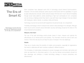 Most companies have deployed some kind of technology around Internal Communications.
However, in the era where everybody carries around a smart-phone with the capabilities of a good
[5 years old] personal computer; where everyone keeps informed and in touch almost immediately
through social media platforms; where everything is "right now" and"exactly for me”; companies
are now facing a challenge where they need to cope with these major changes in how we interact
with employees, clients, brands, co-workers, family and friends.
Technology must be the tool and the I&T department should be the ally, not a impediment.
Thankfully, technology is here for everyone who wants to take advantage of it’s strengths. Although
there may be some concerns about information security, technology should be the driver to The
Smart Internal Communications.
Measure, then learn
The use of the right technology would provide means to track, measure and optimize the
effectiveness of our internal actions and activities. This information should be used to learn and
improve. That is the only way we can keep the pace of changes in this new digital age.
Mobile
There are no doubts about the benefits of mobile communications, especially for organizations
that need to collaborate with team members scattered in different locations.
The immediacy of mobile allows employees to access messages and information right where and
when we need them to. We all are used to it. So, why the internal communications should not
take advantage and embrace a mobile technology strategy to improve productivity and
effectiveness?
“Technology must be the tool
and the I&T department should
be the ally, not a impediment”
The Era of
Smart IC
 