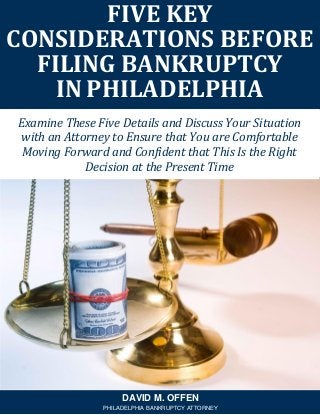 FIVE KEY
CONSIDERATIONS BEFORE
FILING BANKRUPTCY
IN PHILADELPHIA
DAVID M. OFFEN
PHILADELPHIA BANKRUPTCY ATTORNEY
Examine These Five Details and Discuss Your Situation
with an Attorney to Ensure that You are Comfortable
Moving Forward and Confident that This Is the Right
Decision at the Present Time
 