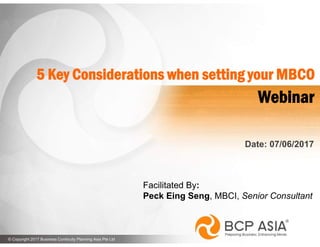 1© Copyright 2017 Business Continuity Planning Asia Pte Ltd www.bcpasia.com© Copyright 2017 Business Continuity Planning Asia Pte Ltd
Date: 07/06/2017
Webinar
5 Key Considerations when setting your MBCO
Facilitated By:
Peck Eing Seng, MBCI, Senior Consultant
 