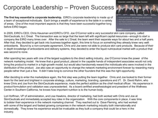 Corporate Leadership – Proven Success
The first key essential is corporate leadership. EIRO’s corporate leadership is made up of
a team of exceptional individuals. Each brings a wealth of experience to the table in a variety
of areas. One of the most important aspects is that they have been successful together long
before EIRO began.

In 2005, EIRO’s CEO, Chris Hausman and EIRO’s CFO, Joe O’Connor sold a very successful skin care company, called
SkinCeuticals, to L’Oreal. The transaction was so large that the team left with significant capital resources—enough to start a
company like EIRO many times over. After the sale to L’Oreal, the team went their separate ways for about two and a half years.
After that, they decided to get back into business together again, this time to focus on something they already knew very well:
antioxidants. Bound by a non-compete agreement, Chris and Joe were not able to produce skin care products. Because of their
in depth knowledge of antioxidants and delivery systems, they decided to enter the liquid nutriceutical market with a product that
was second to none.

After spending two years with one of the largest suppliers to the direct selling industry, Joe O’Connor knew the power of the
network marketing model. He knew that a good product, placed in the capable hands of independent associates would not only
bring the product to market in a high-growth model, but would also handsomely reward the individuals who were involved in the
distribution of the product. Joe also saw an opportunity to change the network marketing environment forever by rewarding many
people rather than just a few. It didn’t take long to convince the other founders that this was the right opportunity.

After deciding to enter the marketplace again, the first step was putting the team together. Chris and Joe looked to their former
team for the best and brightest in corporate strategy, culture, marketing, branding, operations and I/T. Dr. David Rahm, who
knew Chris and Joe from the SkinCeuticals experience, made the perfect addition as the chief medical officer. His experience in
product formulation and validation was unprecedented. As a board certified anesthesiologist and president of the Wellness
Center in Southern California, he knows how important nutrition is to the human body.

Lori Hoffman, VP of administration, and Lisa Hawkins, director of marketing, had both worked with Chris and Joe at
SkinCeuticals and immediately accepted key roles in the organization. With the core components in place, it was time
to bolster their experience in the network marketing channel. They reached out to Dave Fleming, who had worked
with some of the largest and fastest growing companies in the network marketing industry both internationally and
domestically. They knew his experience would be invaluable as they built a company that could be a hero in the
industry.
 