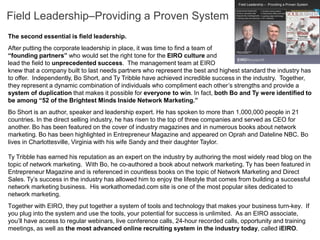 Field Leadership–Providing a Proven System
The second essential is field leadership.
After putting the corporate leadership in place, it was time to find a team of
“founding partners” who would set the right tone for the EIRO culture and
lead the field to unprecedented success. The management team at EIRO
knew that a company built to last needs partners who represent the best and highest standard the industry has
to offer. Independently, Bo Short, and Ty Tribble have achieved incredible success in the industry. Together,
they represent a dynamic combination of individuals who compliment each other’s strengths and provide a
system of duplication that makes it possible for everyone to win. In fact, both Bo and Ty were identified to
be among “52 of the Brightest Minds Inside Network Marketing.”
Bo Short is an author, speaker and leadership expert. He has spoken to more than 1,000,000 people in 21
countries. In the direct selling industry, he has risen to the top of three companies and served as CEO for
another. Bo has been featured on the cover of industry magazines and in numerous books about network
marketing. Bo has been highlighted in Entrepreneur Magazine and appeared on Oprah and Dateline NBC. Bo
lives in Charlottesville, Virginia with his wife Sandy and their daughter Taylor.

Ty Tribble has earned his reputation as an expert on the industry by authoring the most widely read blog on the
topic of network marketing. With Bo, he co-authored a book about network marketing. Ty has been featured in
Entrepreneur Magazine and is referenced in countless books on the topic of Network Marketing and Direct
Sales. Ty’s success in the industry has allowed him to enjoy the lifestyle that comes from building a successful
network marketing business. His workathomedad.com site is one of the most popular sites dedicated to
network marketing.
Together with EIRO, they put together a system of tools and technology that makes your business turn-key. If
you plug into the system and use the tools, your potential for success is unlimited. As an EIRO associate,
you’ll have access to regular webinars, live conference calls, 24-hour recorded calls, opportunity and training
meetings, as well as the most advanced online recruiting system in the industry today, called iEIRO.
 