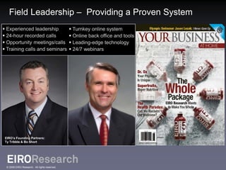 Field Leadership – Providing a Proven System
 Experienced leadership                        Turnkey online system
 24-hour recorded calls                        Online back office and tools
 Opportunity meetings/calls                    Leading-edge technology
 Training calls and seminars                   24/7 webinars




 EIRO’s Founding Partners:
 Ty Tribble & Bo Short




  © 2009 EIRO Research. All rights reserved.
 