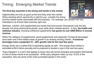 Timing: Emerging Market Trends
The third key essential is the timing and trends in the market.
Opportunities are only as good as the time they enter the market.
When deciding which opportunity is right for you, consider the timing
and the market trends associated with the business. For example, you wouldn’t be very
interested in an 8-track tape business right now.
Wellness, nutrition, and supplements are trends that have proven themselves over the last
decade, but show phenomenal growth, even while other markets decline. In fact, the health and
wellness industry, including nutritional supplements has grown to over $400 Billion in annual
revenue.
Within the category of supplements, liquid supplements and especially “functional beverages”
have been one of the hottest areas of growth in an already exciting market. Functional
beverages have a projected 15 – 20% growth rate for the next few years.
Energy drinks are a market that is expanding rapidly as well. The energy drink market is
estimated at $4.8 billion annually and is projected to double in size in the next two years.
“Early Adopters” is a term that applies to those who see trends emerging and position themselves
in front of these trends to be successful. While early adopters make up only 13.5% of the
population, they are some of the most successful people in the world.
 