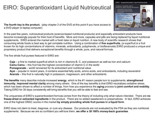 EIRO: Superantioxidant Liquid Nutriceutical

The fourth key is the product. (play chapter 2 of the DVD at this point if you have access to
a DVD player or laptop computer)

In the past few years, nutriceutical products (science-based nutritional products) and especially antioxidant products have
become increasingly popular for their host of benefits. More and more, capsules and pills are being replaced by liquid nutritional
supplements. EIRO entered the market with a fresh take on liquid nutrition. A new body of scientific research shows that
consuming whole foods is best way to get complete nutrition. Using a combination of five superfruits, (a superfruit is a fruit
known for its high concentrations of vitamins, minerals, antioxidants, polyphenols, or bioflavanoids) EIRO produced a unique and
proprietary product that delivers exceptional benefits through a whole, pure, and natural formula.

The five whole fruit purees featured in EIRO are:

•    Caja – a first to market superfruit which is rich in vitamins B, C, and potassium as well as iron and calcium
•    Camu Camu – this fruit has the highest concentration of vitamin C in the world
•    Pomegranate – world renowned for its antioxidant and nutritional value
•    Açaí – popular in recent years, it contains essential fatty acids, amino acids, and antioxidants, including resveratrol
•    Acerola – this fruit is naturally high in potassium, magnesium, and other antioxidants

The benefits many describe include increased energy, which is the #1 reason people turn to supplements, strengthened
immunity, improved mental clarity among many others. One of the key benefits is that EIRO neutralizes oxidative stress,
which has been shown to affect a number of things, from how you experience the aging process to joint comfort and mobility.
Taking EIRO for 30 days consistently will bring benefits that you will be able to feel and see.

The uniqueness of EIRO’s superantioxidant formula comes from the theory of including only what nature intended. There are no
freeze-dried or extracted ingredients in the product. There are no added sweeteners or preservatives. In fact, EIRO achieves
one of the highest ORAC scores in the market by simply providing whole fruit purees in a liquid form.

EIRO does not claim to treat, diagnose, or cure any disease. Our products are not evaluated by the FDA as they are nutritional
supplements. Because we are so confident you will love them, we offer a 30 100% money-back guarantee.
 