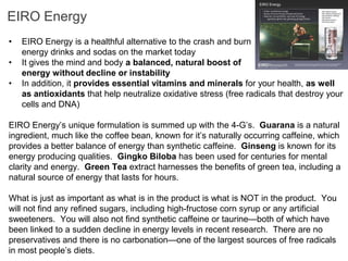 EIRO Energy
•   EIRO Energy is a healthful alternative to the crash and burn
    energy drinks and sodas on the market today
•   It gives the mind and body a balanced, natural boost of
    energy without decline or instability
•   In addition, it provides essential vitamins and minerals for your health, as well
    as antioxidants that help neutralize oxidative stress (free radicals that destroy your
    cells and DNA)

EIRO Energy’s unique formulation is summed up with the 4-G’s. Guarana is a natural
ingredient, much like the coffee bean, known for it’s naturally occurring caffeine, which
provides a better balance of energy than synthetic caffeine. Ginseng is known for its
energy producing qualities. Gingko Biloba has been used for centuries for mental
clarity and energy. Green Tea extract harnesses the benefits of green tea, including a
natural source of energy that lasts for hours.

What is just as important as what is in the product is what is NOT in the product. You
will not find any refined sugars, including high-fructose corn syrup or any artificial
sweeteners. You will also not find synthetic caffeine or taurine—both of which have
been linked to a sudden decline in energy levels in recent research. There are no
preservatives and there is no carbonation—one of the largest sources of free radicals
in most people’s diets.
 