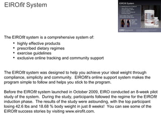 EIROfit System




The EIROfit system is a comprehensive system of:
     •   highly effective products
     •   prescribed dietary regimes
     •   exercise guidelines
     •   exclusive online tracking and community support


The EIROfit system was designed to help you achieve your ideal weight through
compliance, simplicity and community. EIROfit’s online support system makes the
program simple to follow and helps you stick to the program.

Before the EIROfit system launched in October 2009, EIRO conducted an 8-week pilot
study of the system. During the study, participants followed the regime for the EIROfit
induction phase. The results of the study were astounding, with the top participant
losing 42.6 lbs and 18.68 % body weight in just 8 weeks! You can see some of the
EIROfit success stories by visiting www.eirofit.com.
 