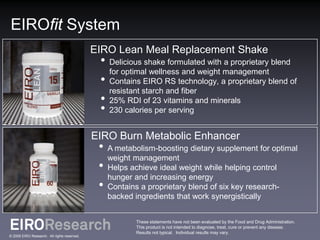 EIROfit System
                                             EIRO Lean Meal Replacement Shake
                                              • Delicious shake formulated with a proprietary blend
                                                for optimal wellness and weight management
                                              • Contains EIRO RS technology, a proprietary blend of
                                                resistant starch and fiber
                                              • 25% RDI of 23 vitamins and minerals
                                              • 230 calories per serving
                                             EIRO Burn Metabolic Enhancer
                                              • A metabolism-boosting dietary supplement for optimal
                                                weight management
                                              • Helps achieve ideal weight while helping control
                                                hunger and increasing energy
                                              • Contains a proprietary blend of six key research-
                                                backed ingredients that work synergistically


                                                        These statements have not been evaluated by the Food and Drug Administration.
                                                        This product is not intended to diagnose, treat, cure or prevent any disease.
                                                        Results not typical. Individual results may vary.
© 2009 EIRO Research. All rights reserved.
 