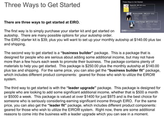 Three Ways to Get Started

There are three ways to get started at EIRO.

The first way is to simply purchase your starter kit and get started on
autoship. There are many possible options for your autoship order.
The EIRO starter kit is $39, plus you will want to set up your monthly autoship at $140.00 plus tax
and shipping.

The second way to get started is a “business builder” package. This is a package that is
designed for people who are serious about adding some additional income, but may not have
more than a few hours each week to promote their business. The package contains plenty of
materials to help you get started. This package is $250.00 plus the monthly autoship at $140.00
plus tax and shipping. For the same price, you can also get the “business builder fit” package,
which includes different product components: geared for those who wish to utilize the EIROfit
system.

The third way to get started is with the “leader upgrade” package. This package is designed for
people who are looking to add some significant additional income, whether that is $500 a month
or $5000 a week. This package is valued at over $1400 for just $975 and is the best choice for
someone who is seriously considering earning significant income through EIRO. For the same
price, you can also get the “leader fit” package, which includes different product components:
geared for those who wish to utilize the EIROfit system. Right now, there are some additional
reasons to come into the business with a leader upgrade which you can see in a moment.
 