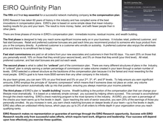 EIRO Quinfinity Plan
The fifth and final key essential for a successful network marketing company is the compensation plan.

EIRO Research has taken 60 years of history in this industry and has compiled some of the best
innovations in compensation plans. EIRO’s plan is based on some simple ideas that mean industry-
leading results for you and your team. The result is more money, faster, and with fewer people than in
other plans.

There are three phases of income in EIRO’s compensation plan: Immediate income, residual income, and wealth building.

The first phase is designed to help you reach some significant income early on in your business. It includes retail, preferred customer, and
fast start bonuses. Retail and preferred customer bonuses are paid each time you recommend product to someone who buys product from
you or the company directly. A preferred customer is a customer who enrolls on autoship. A preferred customer also enjoys the wholesale
price and there is no enrollment fee to begin.

Fast start commissions are paid on all orders from your new associates and customers in their first 60 days. You earn 25% on those that
you personally enroll, 10% on those that they enroll (your second level), and 5% on those that they enroll (your third level). All retail,
preferred customer, and fast start bonuses are paid out each week.

The second phase is what is called the “unilevel” part of the commission plan. There are many different structures of plans in the Industry.
A “unilevel” plan is simply earning a certain percentage of commission on sales volume created in your team through a certain number of
levels. EIRO selected a unilevel structure as the backbone of the compensation plan because it is the fairest and most rewarding for the
most people. EIRO’s goal is to have more $500 earners than any other company in the industry.

As your team grows, you can earn 10% on your first level and 5% on your 2nd, 3rd, 4th, and 5th levels. To help ensure you earn significant
amounts, EIRO employs the principle of “dynamic compression” which means that if someone does not place an order, any volume
underneath that person automatically rolls up into that position, ensuring you always maximize your income potential.

The third phase of EIRO’s plan is “wealth building” income. Wealth building is the portion of the compensation plan that can change your
lifestyle most dramatically. It is based on a relatively simple concept: you succeed by helping others succeed. This concept is accomplished
through the check matching. EIRO’s check matching program is the most dynamic in the industry. At EIRO, you can earn a percentage of
the checks your team earns up to five levels in depth. Upon reaching the rank of senior executive, you earn 25% of the earnings of those you
personally enrolled. As you increase in rank, you earn check matching bonuses on deeper levels of your team—up to five levels in depth.
EIRO also offers an unblocked infinity bonus, which pays you up to 2% of all orders to infinite depth in your organization once you reach
qualifying ranks.

EIRO Research makes no representation or guarantee of earnings through the EIRO Research opportunity. Success with EIRO
Research results only from successful sales efforts, which require hard work, diligence and leadership. Your success will depend
upon how effectively you exercise these qualities.
 
