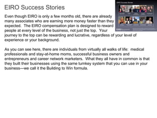 EIRO Success Stories
Even though EIRO is only a few months old, there are already
many associates who are earning more money faster than they
expected. The EIRO compensation plan is designed to reward
people at every level of the business, not just the top. Your
journey to the top can be rewarding and lucrative, regardless of your level of
experience or your background.

As you can see here, there are individuals from virtually all walks of life: medical
professionals and stay-at-home moms, successful business owners and
entrepreneurs and career network marketers. What they all have in common is that
they built their businesses using the same turnkey system that you can use in your
business—we call it the Building to Win formula.
 