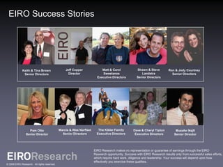 EIRO Success Stories




             Keith & Tina Brown                  Jeff Copper              Matt & Carol             Shawn & Steve          Ron & Jody Courtney
              Senior Directors                     Director               Sweetanos                   Landstra              Senior Directors
                                                                       Executive Directors         Senior Directors




                  Pam Otto                   Marcia & Wes Norfleet      The Kibler Family        Dave & Cheryl Tipton          Muzafer Najfi
                Senior Director                Senior Directors        Executive Directors        Executive Directors         Senior Director




                                                                     EIRO Research makes no representation or guarantee of earnings through the EIRO
                                                                     Research opportunity. Success with EIRO Research results only from successful sales efforts,
                                                                     which require hard work, diligence and leadership. Your success will depend upon how
                                                                     effectively you exercise these qualities.
© 2009 EIRO Research. All rights reserved.
 