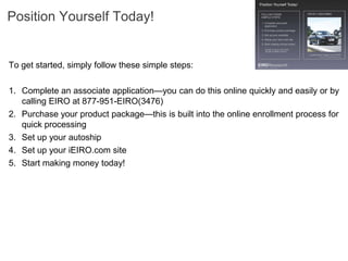 Position Yourself Today!


To get started, simply follow these simple steps:

1. Complete an associate application—you can do this online quickly and easily or by
   calling EIRO at 877-951-EIRO(3476)
2. Purchase your product package—this is built into the online enrollment process for
   quick processing
3. Set up your autoship
4. Set up your iEIRO.com site
5. Start making money today!
 