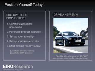Position Yourself Today!

       FOLLOW THESE                             DRIVE A NEW BMW
       SIMPLE STEPS:

        1. Complete associate
           application
        2. Purchase product package
        3. Set up your autoship
        4. Set up your ieiro.com site
        5. Start making money today!
               [Qualify as Senior Executive]
               [Qualify for BMW 3 Series]
                                                   Qualification begins at 18,500*
                                               *Must purchase leader upgrade package to qualify.




© 2009 EIRO Research. All rights reserved.
 
