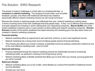The Solution: EIRO Research

The answer to today’s challenges is a fresh take on a fundamental idea: a
revolution in network marketing. The merging of social media, such as twitter,
facebook, youtube, and others with traditional commerce has created a
dynamically different network marketing industry we call “social commerce.”
Because this industry is reaching people more effectively than ever, network marketing is making waves
in terms of solving some of the main challenges that face people today. In fact, it is so effective that trend setters
and early adopters are investing in and/or starting their own networking companies. Warren Buffet (one of the
world’s wealthiest investors) owns or owns portions of direct selling and network marketing companies. Richard
Branson (another of the world’s wealthiest and expert branding and marketing guru) has also taken notice and
invested in network marketing companies.
Financial stability:
•   Network marketing offers an opportunity to earn part-time, full-time, or even more significant income
•   Network marketing has a strong track record of helping people achieve financial well being
•   This industry also allows you to build a residual, sustainable income by building a distribution network by one
    of the most effective marketing tools: word of mouth
Improved well being:
•   Products distributed through the network marketing channel are traditionally focused on proactively
    addressing health, as opposed to reacting to the things that go wrong
•   Network marketing allows a flexible schedule that allows you to work when you choose, pursuing goals that
    you set for yourself
Balanced Lifestyle:
•   Network marketing allows you to live a fuller, richer lifestyle as a result of the benefits of additional income
    and time flexibility
•   Choose your own hours
 