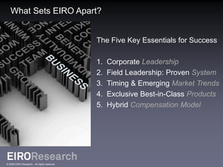 What Sets EIRO Apart?


                                             The Five Key Essentials for Success

                                             1.   Corporate Leadership
                                             2.   Field Leadership: Proven System
                                             3.   Timing & Emerging Market Trends
                                             4.   Exclusive Best-in-Class Products
                                             5.   Hybrid Compensation Model




© 2009 EIRO Research. All rights reserved.
 