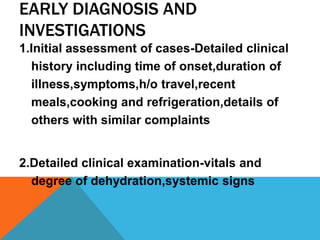 EARLY DIAGNOSIS AND
INVESTIGATIONS
1.Initial assessment of cases-Detailed clinical
  history including time of onset,duration of
  illness,symptoms,h/o travel,recent
  meals,cooking and refrigeration,details of
  others with similar complaints


2.Detailed clinical examination-vitals and
  degree of dehydration,systemic signs
 