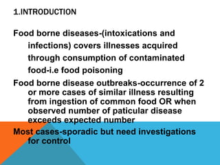 1.INTRODUCTION

Food borne diseases-(intoxications and
   infections) covers illnesses acquired
   through consumption of contaminated
   food-i.e food poisoning
Food borne disease outbreaks-occurrence of 2
   or more cases of similar illness resulting
   from ingestion of common food OR when
   observed number of paticular disease
   exceeds expected number
Most cases-sporadic but need investigations
   for control
 