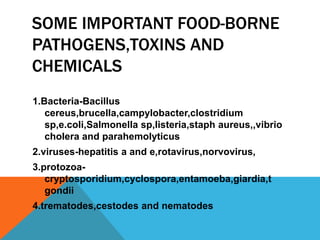 SOME IMPORTANT FOOD-BORNE
PATHOGENS,TOXINS AND
CHEMICALS
1.Bacteria-Bacillus
   cereus,brucella,campylobacter,clostridium
   sp,e.coli,Salmonella sp,listeria,staph aureus,,vibrio
   cholera and parahemolyticus
2.viruses-hepatitis a and e,rotavirus,norvovirus,
3.protozoa-
   cryptosporidium,cyclospora,entamoeba,giardia,t
   gondii
4.trematodes,cestodes and nematodes
 