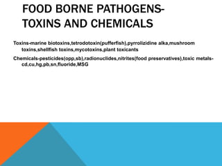 FOOD BORNE PATHOGENS-
   TOXINS AND CHEMICALS
Toxins-marine biotoxins,tetrodotoxin(pufferfish),pyrrolizidine alka,mushroom
   toxins,shellfish toxins,mycotoxins,plant toxicants
Chemicals-pesticides(opp,sb),radionuclides,nitrites(food preservatives),toxic metals-
   cd,cu,hg,pb,sn,fluoride,MSG
 