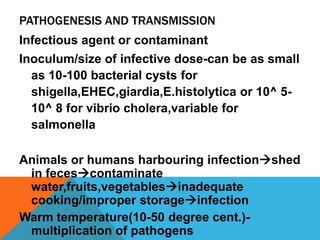 PATHOGENESIS AND TRANSMISSION
Infectious agent or contaminant
Inoculum/size of infective dose-can be as small
  as 10-100 bacterial cysts for
  shigella,EHEC,giardia,E.histolytica or 10^ 5-
  10^ 8 for vibrio cholera,variable for
  salmonella

Animals or humans harbouring infectionshed
 in fecescontaminate
 water,fruits,vegetablesinadequate
 cooking/improper storageinfection
Warm temperature(10-50 degree cent.)-
 multiplication of pathogens
 