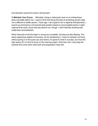 and discipline required to build a strong team.

3. Maintain Your Focus.   Ultimately, being a motorcycle racer or an entrepreneur
does not totally define me. I used to think that being the best at something would make
me a different or better person. Years ago, I set a goal to win a regional championship. I
wound up winning four and earned pole position based on accumulated points in eight
national final races. Once that was behind me, though, I didn’t feel like anything had
really been accomplished.

What I learned is that the highs in racing are incredible, but they are also fleeting. The
same experience applies to business. As an entrepreneur, I have to maintain my focus
without giving in to the quick ups and downs. It’s great to revel in success, but once the
high wears off, it’s time to focus on the next big project. Only then can I truly reap the
rewards that come when hard work and preparation meet risk.




                                                                                        10
 