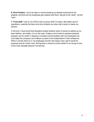 6. Give freedom. I try to be clear in communicating my desired outcomes for all
projects, and then let my employees get creative with them. My job is the “what,” not the
“how.”

7. Trust staff. I rely on my COO to be my proxy while I’m away. She takes care of
operations, coaches the team and only contacts me when she’s stuck or needs my
opinion.

In the end, I have found that discipline breeds freedom when it comes to setting up my
team before—and while—I’m on the road. It takes a lot of work to prepare everyone
properly, but it’s worth it. Staying in constant communication with my employees not
only helps the company, but it allows my team to be independent in their endeavors.
When it comes down to it, my employees are the real reason why I get to travel for
business and do I what I love. Giving them a chance to shine while I’m on the go is one
of the most valuable lessons I’ve learned.




                                                                                       12
 
