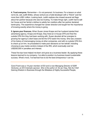 4. Trust everyone. Remember— it’s not personal, it’s business. For a lesson on what
not to do, ask Judith Briles, whose venture as a hotel developer with a “friend” cost her
more than US$1 million. Looking back, Judith realizes she missed several red flags
about her partner because she was too trusting. To make things right, Judith had to sell
her house and her family’s clothes to satisfy her creditors after her partner declared
bankruptcy. The experience changed her career direction and taught her the importance
of knowing exactly where the money is going.

5. Ignore your finances. When Susan Jones Knape and her husband started their
advertising agency, Knape and Knape, they hired an in-house CPA and fired the
outside CPA firm they had been working with. Susan devoted all her energies to
growing her agency’s client base and let the CFO watch the money. She was unaware
of his history of mismanaging money at other companies, and with no outside CPA firm
to check up on him, he proceeded to make poor decisions on her behalf, including
choosing to pay media vendors instead of the IRS, which eventually cost her
US$350,000 in penalties and interest.

These five tips have helped me learn and grow as a business leader. By applying these
lessons learned to my company, I’ve able to position my business toward sustainable
success. What’s more, I’ve learned how to be the best entrepreneur I can be.



Carol Frank was a 14-year member of EO and is now Managing Director of SDR
Ventures, an EO Colorado sponsor. She is the author of, Do as I Say, Not As I Did!
Gaining Wisdom in Business through the Mistakes of Highly Successful People.




                                                                                       4
 
