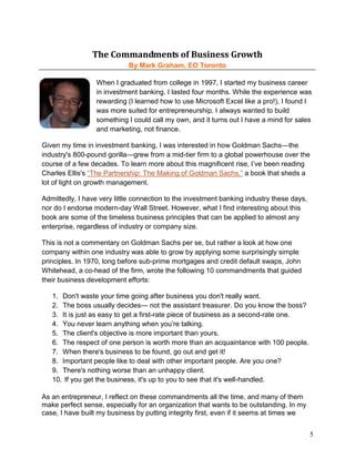 The Commandments of Business Growth
                            By Mark Graham, EO Toronto

                  When I graduated from college in 1997, I started my business career
                  in investment banking. I lasted four months. While the experience was
                  rewarding (I learned how to use Microsoft Excel like a pro!), I found I
                  was more suited for entrepreneurship. I always wanted to build
                  something I could call my own, and it turns out I have a mind for sales
                  and marketing, not finance.

Given my time in investment banking, I was interested in how Goldman Sachs—the
industry's 800-pound gorilla—grew from a mid-tier firm to a global powerhouse over the
course of a few decades. To learn more about this magnificent rise, I’ve been reading
Charles Ellis's “The Partnership: The Making of Goldman Sachs,” a book that sheds a
lot of light on growth management.

Admittedly, I have very little connection to the investment banking industry these days,
nor do I endorse modern-day Wall Street. However, what I find interesting about this
book are some of the timeless business principles that can be applied to almost any
enterprise, regardless of industry or company size.

This is not a commentary on Goldman Sachs per se, but rather a look at how one
company within one industry was able to grow by applying some surprisingly simple
principles. In 1970, long before sub-prime mortgages and credit default swaps, John
Whitehead, a co-head of the firm, wrote the following 10 commandments that guided
their business development efforts:

   1. Don't waste your time going after business you don't really want.
   2. The boss usually decides— not the assistant treasurer. Do you know the boss?
   3. It is just as easy to get a first-rate piece of business as a second-rate one.
   4. You never learn anything when you’re talking.
   5. The client's objective is more important than yours.
   6. The respect of one person is worth more than an acquaintance with 100 people.
   7. When there's business to be found, go out and get it!
   8. Important people like to deal with other important people. Are you one?
   9. There's nothing worse than an unhappy client.
   10. If you get the business, it's up to you to see that it's well-handled.

As an entrepreneur, I reflect on these commandments all the time, and many of them
make perfect sense, especially for an organization that wants to be outstanding. In my
case, I have built my business by putting integrity first, even if it seems at times we


                                                                                           5
 