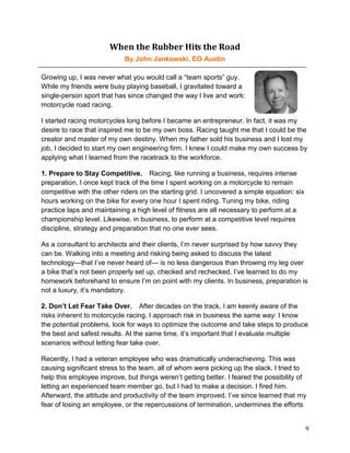 When the Rubber Hits the Road
                            By John Jankowski, EO Austin

Growing up, I was never what you would call a “team sports” guy.
While my friends were busy playing baseball, I gravitated toward a
single-person sport that has since changed the way I live and work:
motorcycle road racing.

I started racing motorcycles long before I became an entrepreneur. In fact, it was my
desire to race that inspired me to be my own boss. Racing taught me that I could be the
creator and master of my own destiny. When my father sold his business and I lost my
job, I decided to start my own engineering firm. I knew I could make my own success by
applying what I learned from the racetrack to the workforce.

1. Prepare to Stay Competitive.  Racing, like running a business, requires intense
preparation. I once kept track of the time I spent working on a motorcycle to remain
competitive with the other riders on the starting grid. I uncovered a simple equation: six
hours working on the bike for every one hour I spent riding. Tuning my bike, riding
practice laps and maintaining a high level of fitness are all necessary to perform at a
championship level. Likewise, in business, to perform at a competitive level requires
discipline, strategy and preparation that no one ever sees.

As a consultant to architects and their clients, I’m never surprised by how savvy they
can be. Walking into a meeting and risking being asked to discuss the latest
technology—that I’ve never heard of— is no less dangerous than throwing my leg over
a bike that’s not been properly set up, checked and rechecked. I’ve learned to do my
homework beforehand to ensure I’m on point with my clients. In business, preparation is
not a luxury, it’s mandatory.

2. Don’t Let Fear Take Over.  After decades on the track, I am keenly aware of the
risks inherent to motorcycle racing. I approach risk in business the same way: I know
the potential problems, look for ways to optimize the outcome and take steps to produce
the best and safest results. At the same time, it’s important that I evaluate multiple
scenarios without letting fear take over.

Recently, I had a veteran employee who was dramatically underachieving. This was
causing significant stress to the team, all of whom were picking up the slack. I tried to
help this employee improve, but things weren’t getting better. I feared the possibility of
letting an experienced team member go, but I had to make a decision. I fired him.
Afterward, the attitude and productivity of the team improved. I’ve since learned that my
fear of losing an employee, or the repercussions of termination, undermines the efforts


                                                                                             9
 