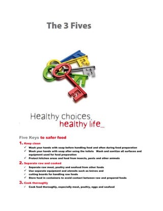 Five Keys to safer food
1. Keep clean
      Wash your hands with soap before handling food and often during food preparation
      Wash your hands with soap after using the toilets   Wash and sanitize all surfaces and equipment
       used for food preparation
      Protect kitchen areas and food from insects, pests and other animals

2. Separate raw and cooked
      Separate raw meat, poultry and seafood from other foods
      Use separate equipment and utensils such as knives and
      cutting boards for handling raw foods
      Store food in containers to avoid contact between raw and prepared foods

3. Cook thoroughly
      Cook food thoroughly, especially meat, poultry, eggs and seafood
      Bring foods like soups and stews to boiling to make sure that they have reached 70°C.
       For meat and poultry, make sure that juices are clear, not pink. Ideally, use a
       thermometer
      Reheat cooked food thoroughly
      Avoid overcooking when frying, grilling or baking food as this may produce toxic chemicals


4. Keep food at safe temperatures
      Do not leave cooked food at room temperature for more than 2 hours
      Refrigerate promptly all cooked and perishable food (preferably below 5°C)
      Keep cooked food piping hot (more than 60°C) prior to serving
      Do not store food too long even in the refrigerator
      Do not thaw frozen food at room temperature

5. Use safe water and raw materials
      Use safe water or treat it to make it safe
      Select fresh and wholesome foods
      Choose foods processed for safety, such as pasteurized milk
      Wash fruits and vegetables, especially if eaten raw
      Do not use food beyond its expiry date
 