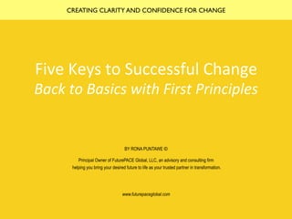 Five	Keys	to	Successful	Change	
Back	to	Basics	with	First	Principles	
BY RONA PUNTAWE ©
Principal Owner of FuturePACE Global, LLC, an advisory and consulting firm
helping you bring your desired future to life as your trusted partner in transformation.
www.futurepaceglobal.com
CREATING CLARITY AND CONFIDENCE FOR CHANGE
 