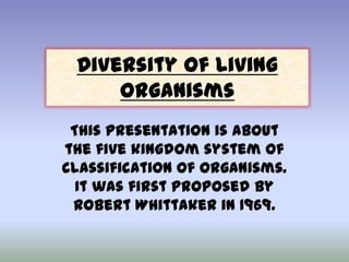 Diversity of Living
Organisms
This presentation is about
the five kingdom system of
classification of organisms.
It was first proposed by
Robert Whittaker in 1969.

 