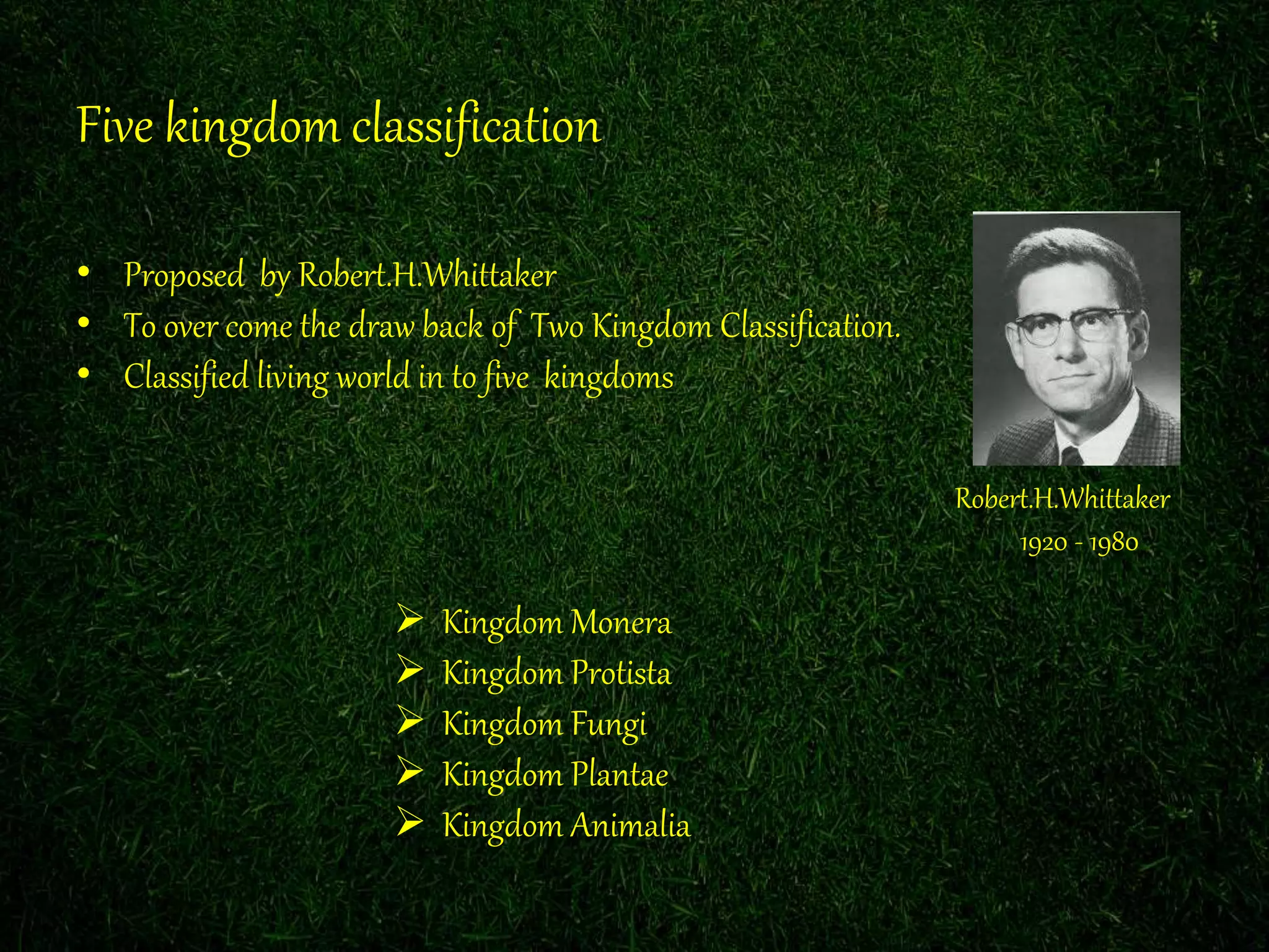 Five kingdom classification
• Proposed by Robert.H.Whittaker
• To over come the draw back of Two Kingdom Classification.
• Classified living world in to five kingdoms
Robert.H.Whittaker
1920 - 1980
Kingdom Monera
Kingdom Protista
Kingdom Fungi
Kingdom Plantae
Kingdom Animalia