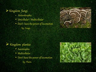  Kingdom fungi 
• Heterotrophic 
• Unicellular / Multicellular 
• Don’t have the power of locomotion 
Eg : Fungs 
 Kingdom plantae 
• Autotrophic 
• Multicellular 
• Don't have the power of locomotion 
Eg : Plants 
 