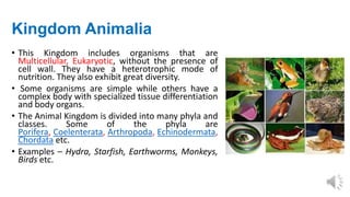 Kingdom Animalia
• This Kingdom includes organisms that are
Multicellular, Eukaryotic, without the presence of
cell wall. They have a heterotrophic mode of
nutrition. They also exhibit great diversity.
• Some organisms are simple while others have a
complex body with specialized tissue differentiation
and body organs.
• The Animal Kingdom is divided into many phyla and
classes. Some of the phyla are
Porifera, Coelenterata, Arthropoda, Echinodermata,
Chordata etc.
• Examples – Hydra, Starfish, Earthworms, Monkeys,
Birds etc.
 
