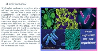  MONERA KINGDOM
Single-celled prokaryotic organisms with a
cell wall are categorized under Kingdom
Monera. Their cell wall is made up of a
polysaccharide and protein compound
instead of cellulose like other organisms.
They lack many cell organelles like a cell
membrane, Golgi apparatus, mitochondria,
endoplasmic reticulum, etc. Bacteria is the
only organism in this group. They are
microscopic and are found in abundance.
Life originated and evolved from bacteria.
Kingdom Monera is further divided into a)
Archaebacteria- The most simple and
primitive form of bacteria that can survive in
extreme conditions. b) Eubacteria-
Organisms lacking membrane-bound
nucleus are often found in the intestines of
the vertebrates and in soil.
 