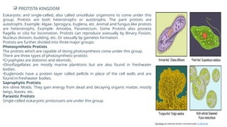  PROTISTA KINGDOM
Eukaryotic and single-celled, also called unicellular organisms to come under this
group. Protists are both heterotrophs or autotrophs. The pant protists are
autotrophs. Example: Algae- Spirogyra, Euglena, etc. Animal and fungus-like protists
are heterotrophs. Example- Amoeba, Paramecium. Some Protists also possess
flagella or cilia for locomotion. Protists can reproduce asexually by Binary Fission,
Nucleus division, budding, etc. Or sexually by gametes formation.
Protists are further divided into three major groups:
Photosynthetic Protists
The protists which are capable of doing photosynthesis come under this group.
There are three types of photosynthetic protists:
•Cryophytes are diatomic and desmids.
•Dinoflagellates are mostly marine planktons but are also found in freshwater
bodies.
•Euglenoids have a protein layer called pellicle in place of the cell walls and are
found in freshwater bodies.
Saprophytic Protists
Are slime Molds. They gain energy from dead and decaying organic matter, mostly
twigs, leaves, etc.
Parasitic Protists
Single-celled eukaryotic protozoans are under this group.
This Photo by Unknown Author is licensed under CC BY-SA-NC
 