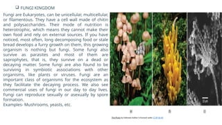  FUNGI KINGDOM
Fungi are Eukaryotes, can be unicellular, multicellular,
or filamentous. They have a cell wall made of chitin
and polysaccharides. Their mode of nutrition is
heterotrophic, which means they cannot make their
own food and rely on external sources. If you have
noticed, most often, long decomposing food or stale
bread develops a furry growth on them, this growing
organism is nothing but fungi. Some fungi also
survive as parasites and most of them are
saprophytes, that is, they survive on a dead or
decaying matter. Some fungi are also found to be
surviving in symbiotic associations with other
organisms, like plants or viruses. Fungi are an
important class of organisms for the ecosystem as
they facilitate the decaying process. We also see
commercial uses of fungi in our day to day lives.
Fungi can reproduce sexually or asexually by spore
formation.
Examples- Mushrooms, yeasts, etc.
This Photo by Unknown Author is licensed under CC BY-SA-NC
 