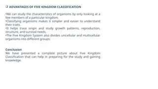  ADVANTAGES OF FIVE KINGDOM CLASSIFICATION
•We can study the characteristics of organisms by only looking at a
few members of a particular kingdom.
•Classifying organisms makes it simpler and easier to understand
their traits.
•It helps trace origin and study growth patterns, reproduction,
structure, and survival needs.
•The Five Kingdom System also divides unicellular and multicellular
organisms into different groups.
Conclusion
We have presented a complete picture about Five Kingdom
Classification that can help in preparing for the study and gaining
knowledge.
 